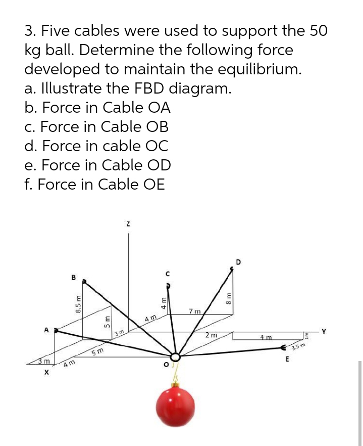 3. Five cables were used to support the 50
kg ball. Determine the following force
developed to maintain the equilibrium.
a. Illustrate the FBD diagram.
b. Force in Cable OA
c. Force in Cable OB
d. Force in cable OC
e. Force in Cable OD
f. Force in Cable OE
D
7m
4 m
3 m
2 m
4 m
Y
5 m
4 m
3.5 m
E
8.5 m
5 m
4m
8 m
