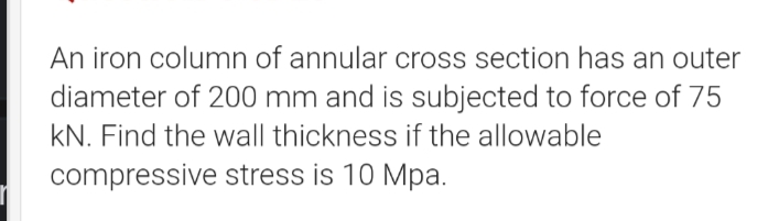 An iron column of annular cross section has an outer
diameter of 200 mm and is subjected to force of 75
KN. Find the wall thickness if the allowable
compressive stress is 10 Mpa.