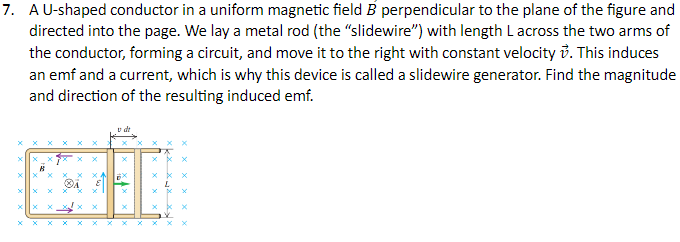 7. A U-shaped conductor in a uniform magnetic field B perpendicular to the plane of the figure and
directed into the page. We lay a metal rod (the "slidewire") with length Lacross the two arms of
the conductor, forming a circuit, and move it to the right with constant velocity. This induces
an emf and a current, which is why this device is called a slidewire generator. Find the magnitude
and direction of the resulting induced emf.
X
x
X
x
x
X
X
x