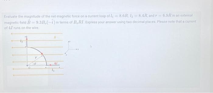 Evaluate the magnitude of the net magnetic force on a current loop of 1₁8.6R, l₂8.4R, and r= 6.9R in an external
magnetic field B=9.3B.(-i) in terms of B, RI. Express your answer using two decimal places. Please note that a current
of 41 runs on the wire.
B
41