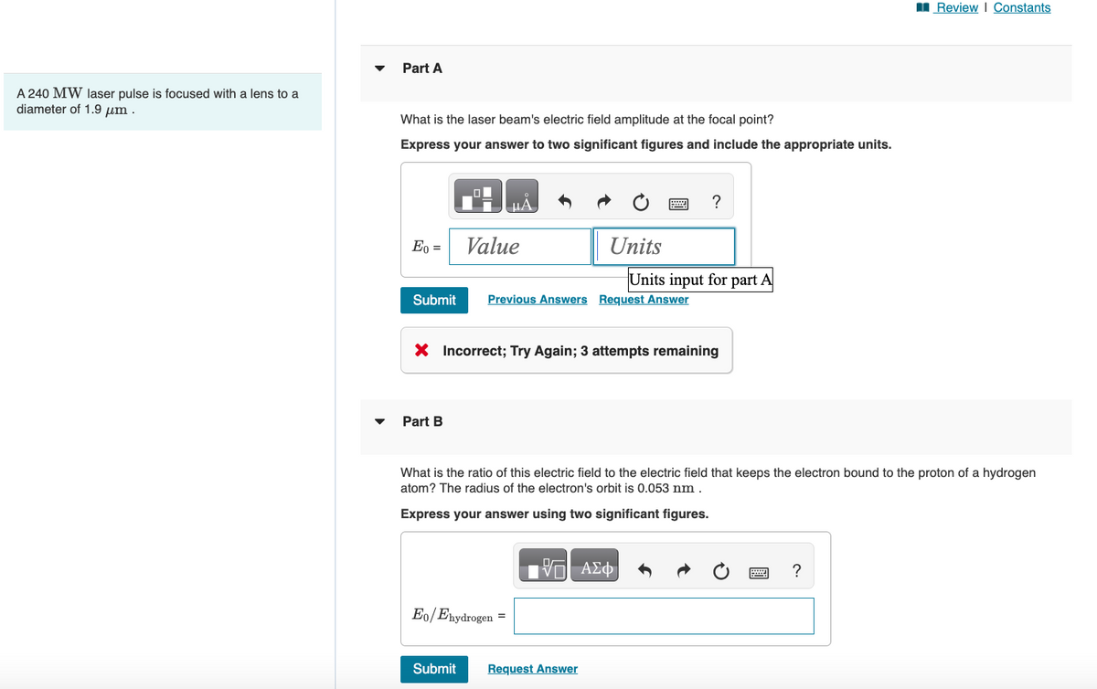 A 240 MW laser pulse is focused with a lens to a
diameter of 1.9 μm.
Part A
What is the laser beam's electric field amplitude at the focal point?
Express your answer to two significant figures and include the appropriate units.
Eo =
Submit
Part B
μA
Value
Submit
Eo/Ehydrogen =
Units
Previous Answers Request Answer
X Incorrect; Try Again; 3 attempts remaining
?
Units input for part A
What is the ratio of this electric field to the electric field that keeps the electron bound to the proton of a hydrogen
atom? The radius of the electron's orbit is 0.053 nm.
Express your answer using two significant figures.
IVE ΑΣΦ
Request Answer
Review | Constants
?