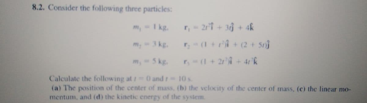 8.2. Consider the following three particles:
m₁ = 1 kg. r, = 21²³1 + 3 + 4k
m₂ = 3 kg. r₂ = (1 + r) + (2 + 50))
m, = 5 kg. r, = (1 + 2r³)i +4r³k
10 s.
Calculate the following at 10 and r =
(a) The position of the center of mass, (b) the velocity of the center of mass, (c) the linear mo-
mentum, and (d) the kinetic energy of the system.