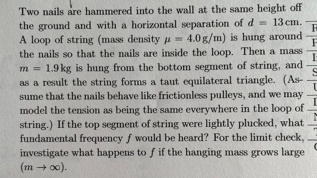 Two nails are hammered into the wall at the same height off
13 cm.
the ground and with a horizontal separation of d
A loop of string (mass density μ = 4.0 g/m) is hung around
the nails so that the nails are inside the loop. Then a mass
m = 1.9 kg is hung from the bottom segment of string, and
as a result the string forms a taut equilateral triangle. (As-
sume that the nails behave like frictionless pulleys, and we may
model the tension as being the same everywhere in the loop of
string.) If the top segment of string were lightly plucked, what
fundamental frequency f would be heard? For the limit check,
investigate what happens to f if the hanging mass grows large
(m → ∞).