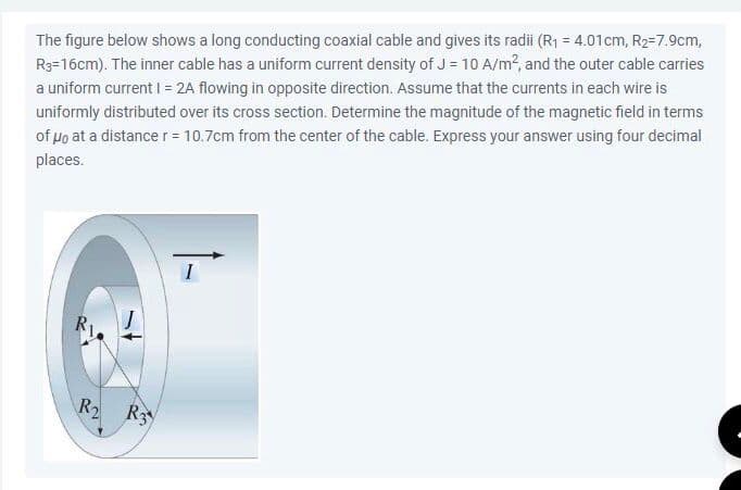 The figure below shows a long conducting coaxial cable and gives its radii (R₁ = 4.01cm, R₂-7.9cm,
R3-16cm). The inner cable has a uniform current density of J = 10 A/m², and the outer cable carries
a uniform current I = 2A flowing in opposite direction. Assume that the currents in each wire is
uniformly distributed over its cross section. Determine the magnitude of the magnetic field in terms
of μo at a distance r = 10.7cm from the center of the cable. Express your answer using four decimal
places.
R₂ R3
I