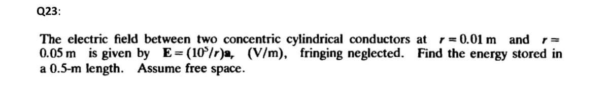 Q23:
The electric field between two concentric cylindrical conductors at r=0.01 m and r =
0.05 m is given by E=(105/r)a, (V/m), fringing neglected. Find the energy stored in
a 0.5-m length. Assume free space.