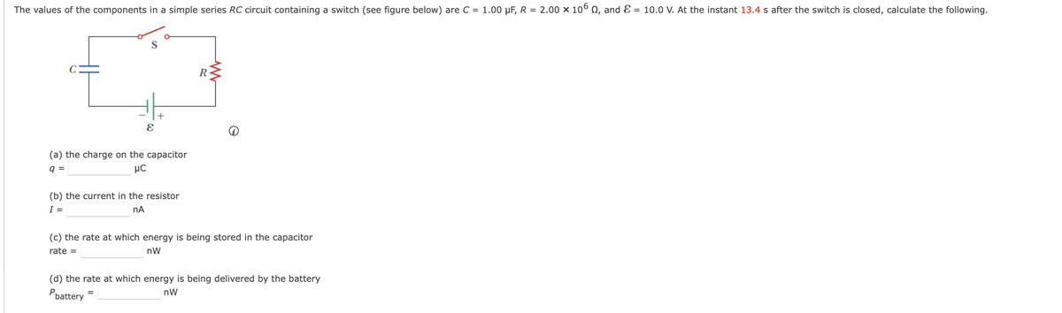 The values of the components in a simple series RC circuit containing a switch (see figure below) are C = 1.00 µF, R = 2.00 × 106 , and = 10.0 V. At the instant 13.4 s after the switch is closed, calculate the following.
S
+
E
(a) the charge on the capacitor
q=
μC
(b) the current in the resistor
I =
nA
=
R
(c) the rate at which energy is being stored in the capacitor
rate =
nW
(d) the rate at which energy is being delivered by the battery
nW
Pbattery