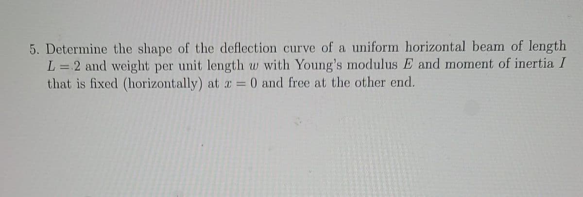 5. Determine the shape of the deflection curve of a uniform horizontal beam of length
L = 2 and weight per unit length w with Young's modulus E and moment of inertia I
that is fixed (horizontally) at x = 0 and free at the other end.