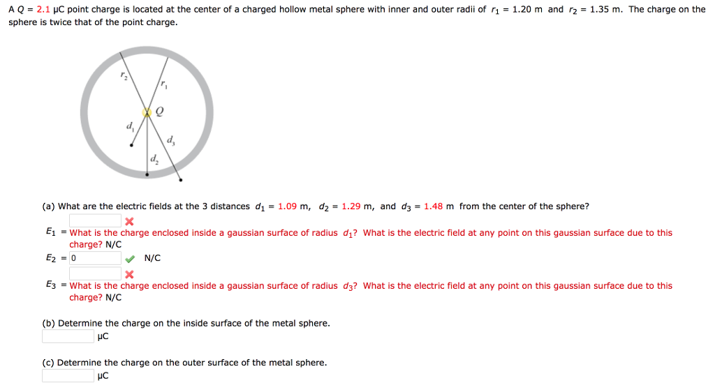 A Q = 2.1 μC point charge is located at the center of a charged hollow metal sphere with inner and outer radii of r₁ = 1.20 m and r₂ = 1.35 m. The charge on the
sphere is twice that of the point charge.
d₂
d₂
(a) What are the electric fields at the 3 distances d₁ = 1.09 m, d₂ = 1.29 m, and d3= 1.48 m from the center of the sphere?
x
E₁ = What is the charge enclosed inside a gaussian surface of radius d₁? What is the electric field at any point on this gaussian surface due to this
charge? N/C
E₂ = 0
✔ N/C
X
E3 =What is the charge enclosed inside a gaussian surface of radius d3? What is the electric field at any point on this gaussian surface due to this
charge? N/C
(b) Determine the charge on the side surface of the metal sphere.
UC
(c) Determine the charge on the outer surface of the metal sphere.
με