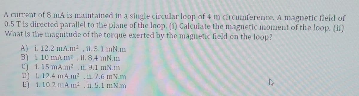 A current of 8 mA is maintained in a single circular loop of 4 m circumference. A magnetic field of
0.5 T is directed parallel to the plane of the loop. (1) Calculate the magnetic moment of the loop. (ii)
What is the magnitude of the torque exerted by the magnetic field on the loop?
A) i. 12.2 mA.m², ii. 5.1 mN.m
B) i. 10 mA.m², ii. 8.4 mN.m
C) i. 15 mA.m², ii. 9.1 mN.m
D) i. 12.4 mA.m², ii. 7.6 mN.m
E) i. 10.2 mA.m², ii. 5.1 mN.m
B