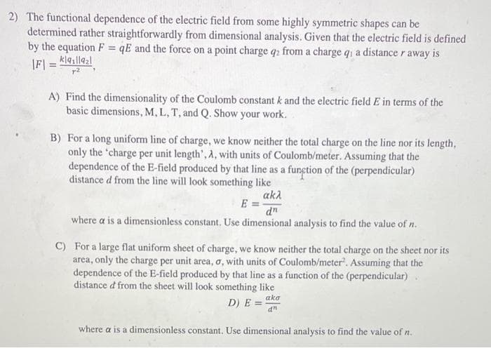 2) The functional dependence of the electric field from some highly symmetric shapes can be
determined rather straightforwardly from dimensional analysis. Given that the electric field is defined
by the equation F=qE and the force on a point charge q2 from a charge qi a distance r away is
|F| = |a1|19₂1
72
A)
Find the dimensionality of the Coulomb constant k and the electric field E in terms of the
basic dimensions, M, L, T, and Q. Show your work.
B) For a long uniform line of charge, we know neither the total charge on the line nor its length,
only the 'charge per unit length', A, with units of Coulomb/meter. Assuming that the
dependence of the E-field produced by that line as a function of the (perpendicular)
distance d from the line will look something like
akλ
E =
dn
where a is a dimensionless constant. Use dimensional analysis to find the value of n.
C) For a large flat uniform sheet of charge, we know neither the total charge on the sheet nor its
area, only the charge per unit area, o, with units of Coulomb/meter. Assuming that the
dependence of the E-field produced by that line as a function of the (perpendicular)
distance d from the sheet will look something like
aka
D) E =
an
where a is a dimensionless constant. Use dimensional analysis to find the value of n.