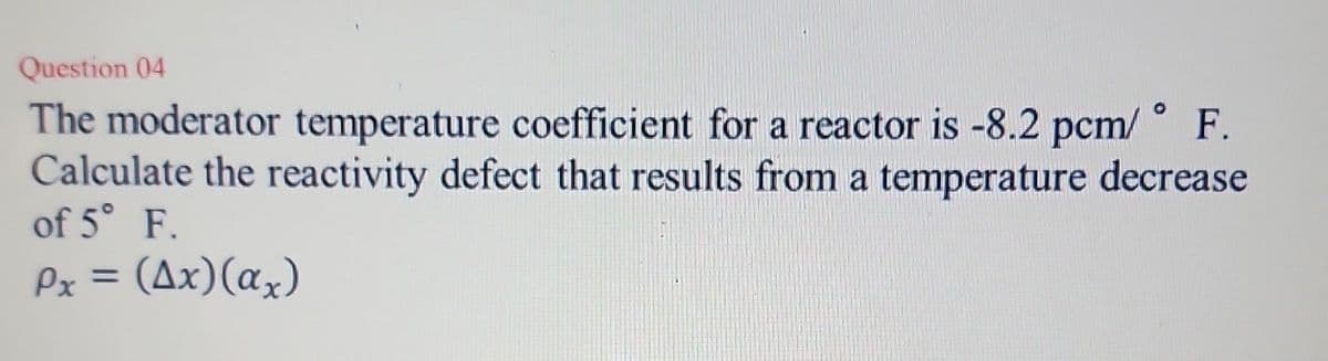 Question 04
The moderator temperature coefficient for a reactor is -8.2 pcm/ F.
Calculate the reactivity defect that results from a temperature decrease
of 5° F.
Px = (Ax)(ax)