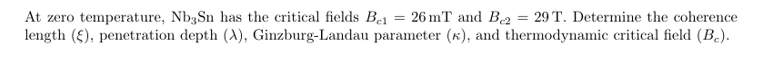 At zero temperature, Nb3Sn has the critical fields Bel
= = 26 mT and B2 = 29 T. Determine the coherence
length (§), penetration depth (X), Ginzburg-Landau parameter (k), and thermodynamic critical field (B₂).