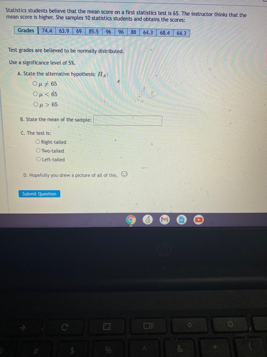 Statistics students believe that the mean score on a first statistics test is 65. The instructor thinks that the
mean score is higher. She samples 10 statistics students and obtains the scores:
Grades
74.4 63.9
69
85.5
96 96
88
64.3
68.4
64.3
Test grades are believed to be normally distributed.
Use a significance level of 5%.
A. State the alternative hypothesis: HA:
Ομ, 65
Ou< 65
Ou > 65
B. State the mean of the sample:
C. The test is:
O Right-tailed.
O Two-tailed
O Left-tailed
D. Hopefully you drew a picture of all of this. O
Submit Question
C
