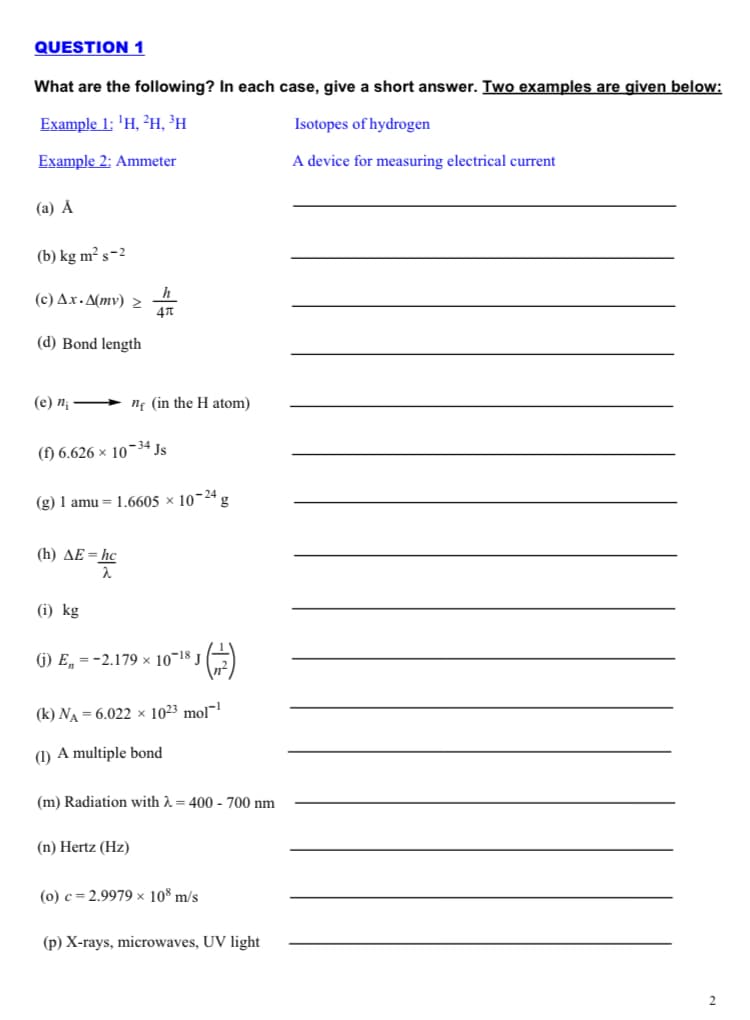 QUESTION 1
What are the following? In each case, give a short answer. Two examples are given below:
Example 1: 'H, ?н, Эн
Isotopes of hydrogen
Example 2: Ammeter
A device for measuring electrical current
(а) А
(b) kg m² s-2
h
(c) Ax. A(mv) 2
(d) Bond length
(е) п, — ng (in the H atom)
(f) 6.626 × 10~34 Js
(g) 1 amu = 1.6605 × 10¬24 g
(h) AE=hc
(i) kg
6) E, = -2.179 × 10¬18 J
(k) NA = 6.022 × 10²3 mol¯1
(1) A multiple bond
(m) Radiation with A = 400 - 700 nm
(n) Hertz (Hz)
(0) c = 2.9979 × 10* m/s
(p) X-rays, microwaves, UV light
