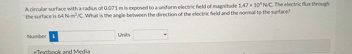 A circular surface with a radius of 0.071 m is exposed to a uniform electric field of magnitude 1.47 x 104 N/C. The electric flux through
the surface is 64 N-m2/C. What is the angle between the direction of the electric field and the normal to the surface?
Number i
eTextbook and Media
Units