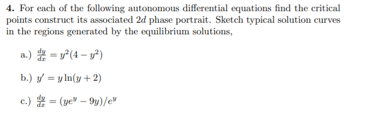 4. For each of the following autonomous differential equations find the critical
points construct its associated 2d phase portrait. Sketch typical solution curves
in the regions generated by the equilibrium solutions,
a.) = y°(4 – y²)
b.) y' = y ln(y+ 2)
c.) = (ye" – 9y)/e"
-
