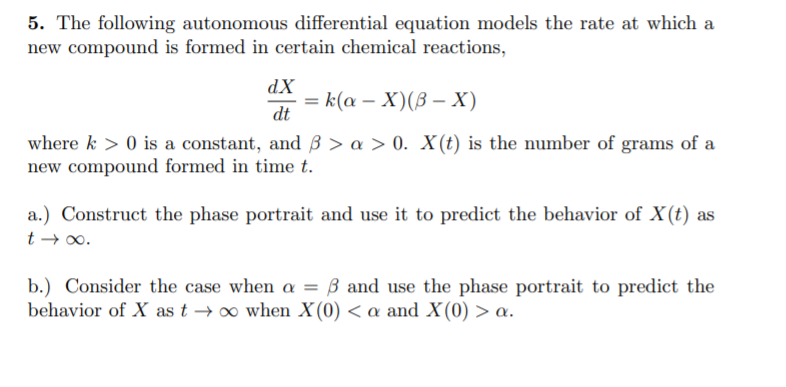 5. The following autonomous differential equation models the rate at which a
new compound is formed in certain chemical reactions,
dX
3D к(а — X)(В -X)
dt
where k > 0 is a constant, and 3 > a > 0. X(t) is the number of grams of a
new compound formed in time t.
a.) Construct the phase portrait and use it to predict the behavior of X(t) as
t → 00.
b.) Consider the case when a = ß and use the phase portrait to predict the
behavior of X as t → o when X(0) < a and X(0) > a.
