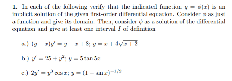 1. In each of the following verify that the indicated function y = ¢(x) is an
implicit solution of the given first-order differential equation. Consider ø as just
a function and give its domain. Then, consider ø as a solution of the differential
equation and give at least one interval I of definition
a.) (y – x)y' = y – x + 8; y = x + 4Vx+ 2
b.) y' = 25 + y²; y = 5 tan 5
c.) 2y' = y³ cos x; y = (1 – sin x)-1/2
