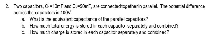 2. Two capacitors, Ci=10mF and C2=50mF, are connected togetherin parallel. The potential difference
across the capacitors is 100V.
a. What is the equivalent capacitance of the parallel capacitors?
b. How much total energy is stored in each capacitor separately and combined?
c. How much charge is stored in each capacitor separately and combined?
