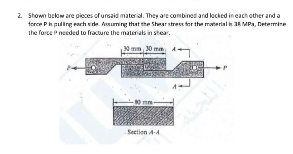 2. Shown below are pieces of unsaid material. They are combined and locked in each other and a
force P is pulling each side. Assuming that the Shear stress for the material is 38 MPa, Determine
the force P needed to fracture the materials in shear.
30 mm 30 mm
80 mm
Section A-A
