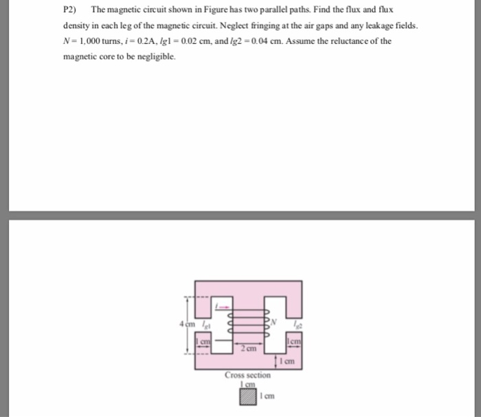 P2) The magnetic circuit shown in Figure has two parallel paths. Find the flux and flux
density in each leg of the magnetic circuit. Neglect fringing at the air gaps and any leakage fields.
N = 1,000 turns, i = 0.2A, Ig1=0.02 cm, and /g2=0.04 cm. Assume the reluctance of the
magnetic core to be negligible.
cm
cm
cm
lem
11cm
Cross section
1 cm