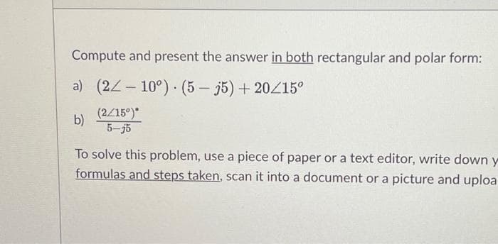 Compute and present the answer in both rectangular and polar form:
a) (22-10°) (535) +20/15⁰
b)
To solve this problem, use a piece of paper or a text editor, write down y
formulas and steps taken, scan it into a document or a picture and uploa
(2/15°)*
5-j5