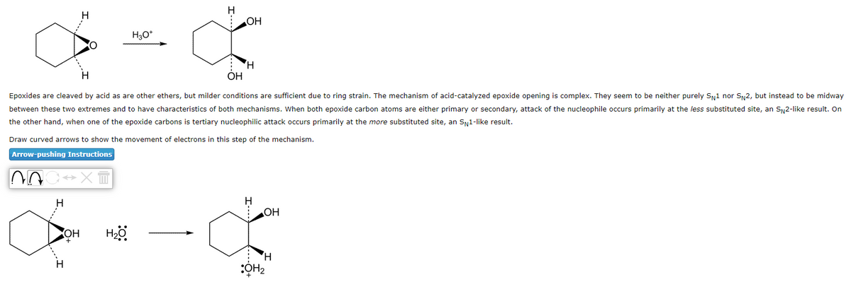 NA
→XT
H3O+
Epoxides are cleaved by acid as are other ethers, but milder conditions are sufficient due to ring strain. The mechanism of acid-catalyzed epoxide opening is complex. They seem to be neither purely SN1 nor SN2, but instead to be midway
between these two extremes and to have characteristics of both mechanisms. When both epoxide carbon atoms are either primary or secondary, attack of the nucleophile occurs primarily at the less substituted site, an SN2-like result. On
the other hand, when one of the epoxide carbons is tertiary nucleophilic attack occurs primarily at the more substituted site, an SN1-like result.
OH
+
H
Draw curved arrows to show the movement of electrons in this step of the mechanism.
Arrow-pushing Instructions
H₂O
OH
H
OH
OH
H
:OH₂