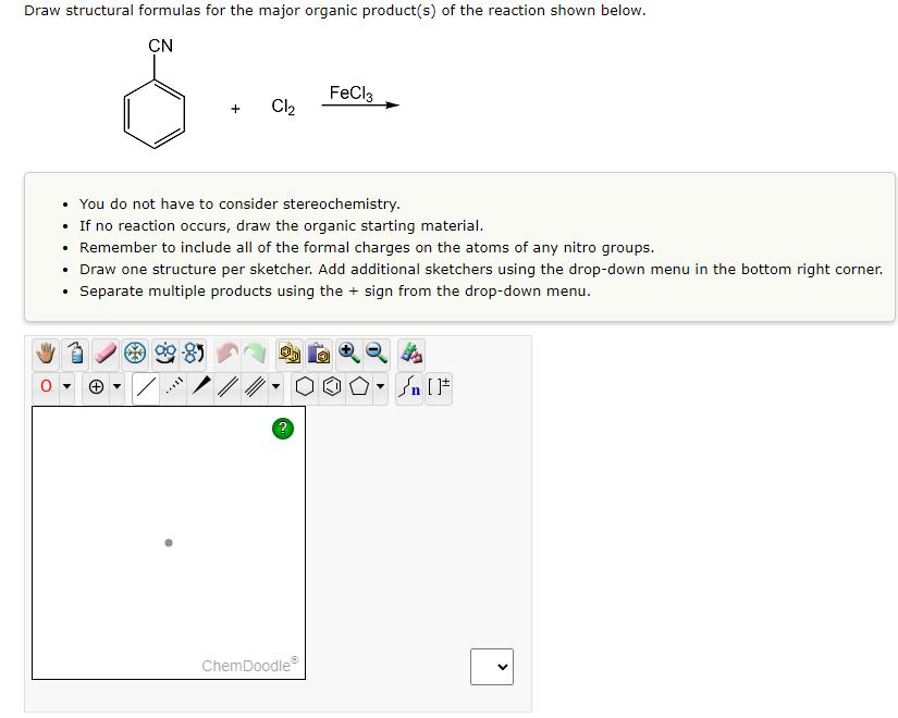 Draw structural formulas for the major organic product(s) of the reaction shown below.
CN
+
Cl₂
FeCl3
• You do not have to consider stereochemistry.
If no reaction occurs, draw the organic starting material.
Remember to include all of the formal charges on the atoms of any nitro groups.
• Draw one structure per sketcher. Add additional sketchers using the drop-down menu in the bottom right corner.
Separate multiple products using the sign from the drop-down menu.
ChemDoodleⓇ
OO° []