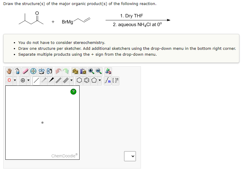 Draw the structure(s) of the major organic product(s) of the following reaction.
ů
.
• You do not have to consider stereochemistry.
• Draw one structure per sketcher. Add additional sketchers using the drop-down menu in the bottom right corner.
Separate multiple products using the + sign from the drop-down menu.
(+)
+ BrMg
**8
?
ChemDoodleⓇ
1. Dry THF
2. aqueous NH4Cl at 0⁰
4
- [ ]
>