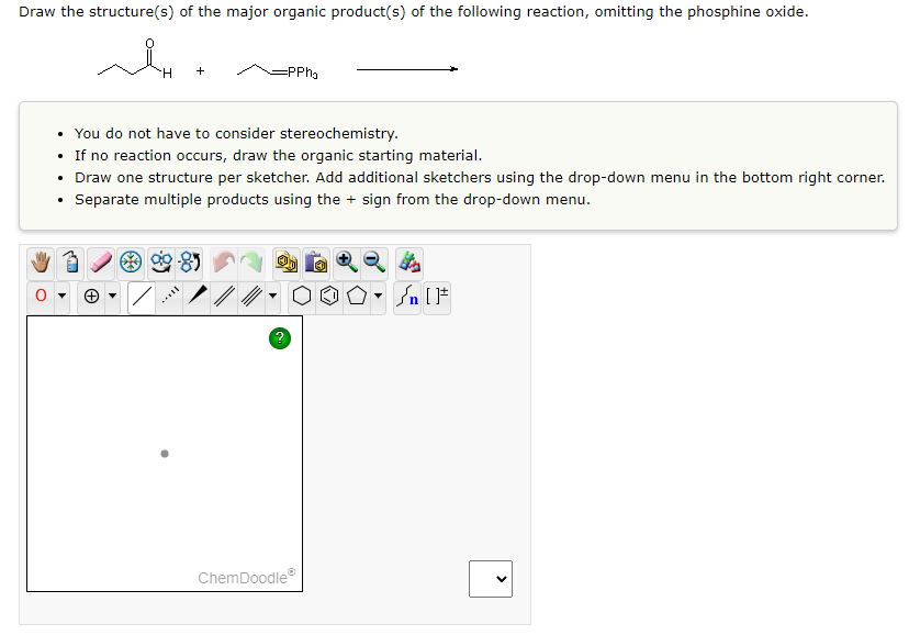 Draw the structure(s) of the major organic product(s) of the following reaction, omitting the phosphine oxide.
ملہ
.
H
=PPha
• You do not have to consider stereochemistry.
If no reaction occurs, draw the organic starting material.
• Draw one structure per sketcher. Add additional sketchers using the drop-down menu in the bottom right corner.
Separate multiple products using the + sign from the drop-down menu.
?
ChemDoodleⓇ
√n []+