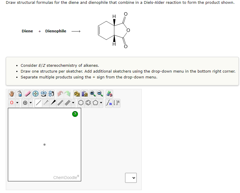 Draw structural formulas for the diene and dienophile that combine in a Diels-Alder reaction to form the product shown.
Diene + Dienophile
H
• Consider E/Z stereochemistry of alkenes.
Draw one structure per sketcher. Add additional sketchers using the drop-down menu in the bottom right corner.
Separate multiple products using the + sign from the drop-down menu.
ChemDoodleⓇ
▼n [1
<