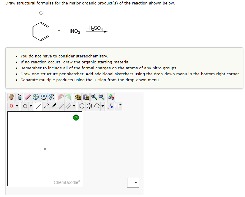 Draw structural formulas for the major organic product(s) of the reaction shown below.
CI
+
HNO3
***
• You do not have to consider stereochemistry.
• If no reaction occurs, draw the organic starting material.
Remember to include all of the formal charges on the atoms of any nitro groups.
H₂SO4
• Draw one structure per sketcher. Add additional sketchers using the drop-down menu in the bottom right corner.
Separate multiple products using the + sign from the drop-down menu.
ChemDoodleⓇ
Ⓒ
n[F