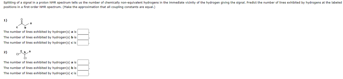 Splitting of a signal in a proton NMR spectrum tells us the number of chemically non-equivalent hydrogens in the immediate vicinity of the hydrogen giving the signal. Predict the number of lines exhibited by hydrogens at the labeled
positions in a first-order NMR spectrum. (Make the approximation that all coupling constants are equal.)
1)
b
The number of lines exhibited by hydrogen(s) a is
The number of lines
exhibited by hydrogen(s) b is
The number of lines exhibited by hydrogen(s) c is
2)
CI
a
The number of lines exhibited by hydrogen(s) a is
The number of lines exhibited by hydrogen(s) b is
The number of lines exhibited by hydrogen(s) c is