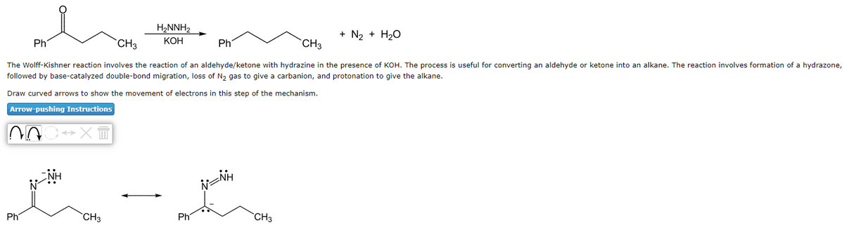 Ph
Ph
CH3
CH3
The Wolff-Kishner reaction involves the reaction of an aldehyde/ketone with hydrazine in the presence of KOH. The process is useful for converting an aldehyde or ketone into an alkane. The reaction involves formation of a hydrazone,
followed by base-catalyzed double-bond migration, loss of N₂ gas to give a carbanion, and protonation to give the alkane.
Draw curved arrows to show the movement of electrons in this step of the mechanism.
Arrow-pushing Instructions
CXT
H₂NNH₂
KOH
CH3
Ph
Ph
N=NH
+ N₂ + H₂O
CH3