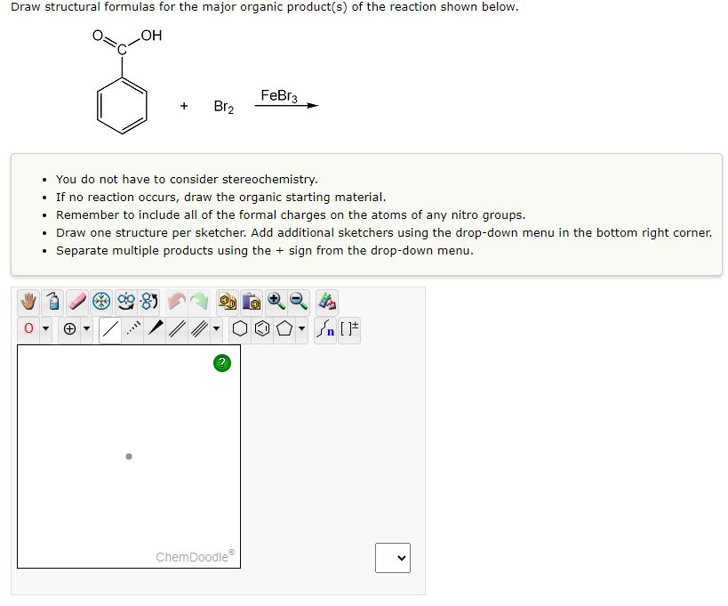 Draw structural formulas for the major organic product(s) of the reaction shown below.
OH
8
+
Br2
• You do not have to consider stereochemistry.
If no reaction occurs, draw the organic starting material.
Remember to include all of the formal charges on the atoms of any nitro groups.
Draw one structure per sketcher. Add additional sketchers using the drop-down menu in the bottom right corner.
Separate multiple products using the + sign from the drop-down menu.
?
FeBr3
ChemDoodleⓇ
#[ ] در