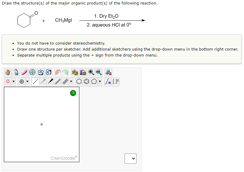 Draw the structure(s) of the major organic product(s) of the following reaction.
+
CH3Mgl
8
• You do not have to consider stereochemistry.
• Draw one structure per sketcher. Add additional sketchers using the drop-down menu in the bottom right corner.
Separate multiple products using the + sign from the drop-down menu.
1. Dry Et₂O
2. aqueous HCI at 0⁰
ChemDoodleⓇ
- ]
n [F
>