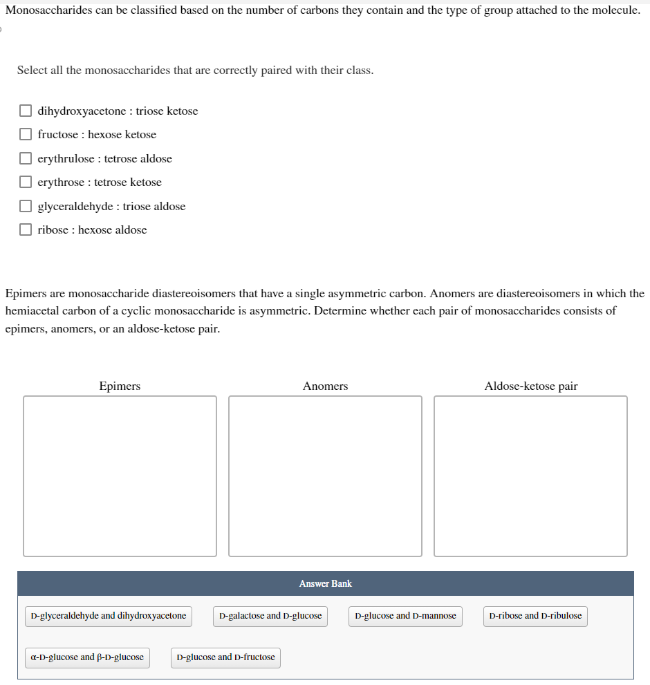 Monosaccharides can be classified based on the number of carbons they contain and the type of group attached to the molecule.
Select all the monosaccharides that are correctly paired with their class.
dihydroxyacetone: triose ketose
fructose: hexose ketose
erythrulose: tetrose aldose
erythrose: tetrose ketose
glyceraldehyde : triose aldose
ribose: hexose aldose
Epimers are monosaccharide diastereoisomers that have a single asymmetric carbon. Anomers are diastereoisomers in which the
hemiacetal carbon of a cyclic monosaccharide is asymmetric. Determine whether each pair of monosaccharides consists of
epimers, anomers, or an aldose-ketose pair.
Epimers
D-glyceraldehyde and dihydroxyacetone
a-D-glucose and B-D-glucose
Anomers
D-glucose and D-fructose
Answer Bank
D-galactose and D-glucose
D-glucose and D-mannose
Aldose-ketose pair
D-ribose and D-ribulose