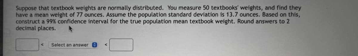 Suppose that textbook weights are normally distributed. You measure 50 textbooks' weights, and find they
have a mean weight of 77 ounces. Assume the population standard deviation is 13.7 ounces. Based on this,
construct a 99% confidence interval for the true population mean textbook weight. Round answers to 2
decimal places.
Select an answer
