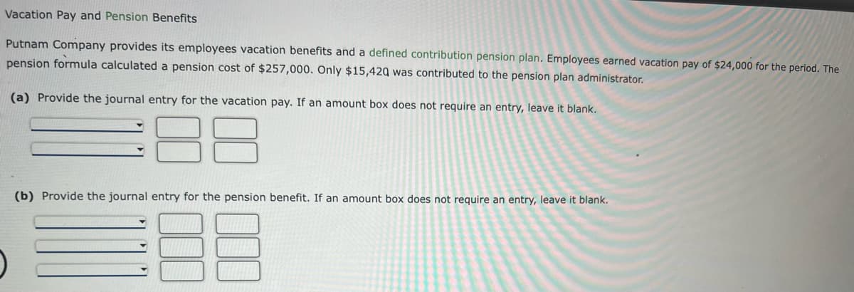 Vacation Pay and Pension Benefits
Putnam Company provides its employees vacation benefits and a defined contribution pension plan. Employees earned vacation pay of $24,000 for the period. The
pension formula calculated a pension cost of $257,000. Only $15,420 was contributed to the pension plan administrator.
(a) Provide the journal entry for the vacation pay. If an amount box does not require an entry, leave it blank.
(b) Provide the journal entry for the pension benefit. If an amount box does not require an entry, leave it blank.
