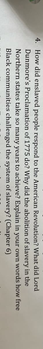 4. How did enslaved people respond to the American Revolution? What did Lord
Dunmore's Proclamation of 1775 do? Why did the abolition of slavery in the
Northern states take so many years to achieve? Explain in your own words how free
Black communities challenged the system of slavery? (Chapter 6)
