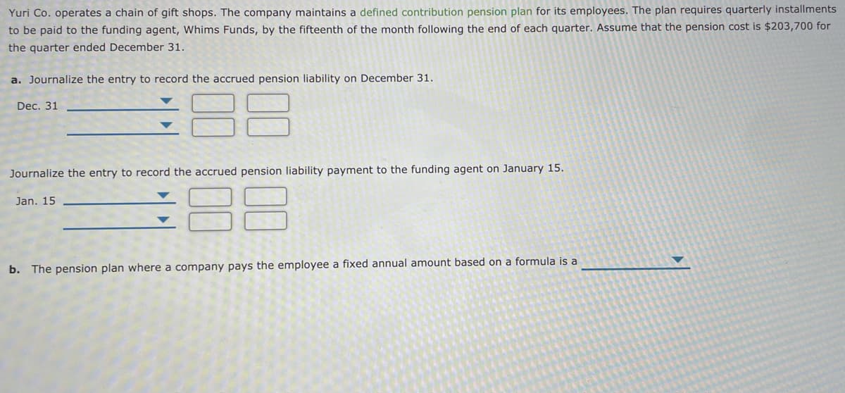 Yuri Co. operates a chain of gift shops. The company maintains a defined contribution pension plan for its employees. The plan requires quarterly installments
to be paid to the funding agent, Whims Funds, by the fifteenth of the month following the end of each quarter. Assume that the pension cost is $203,700 for
the quarter ended December 31.
a. Journalize the entry to record the accrued pension liability on December 31.
Dec. 31
Journalize the entry to record the accrued pension liability payment to the funding agent on January 15.
Jan. 15
b. The pension plan where a company pays the employee a fixed annual amount based on a formula is a
