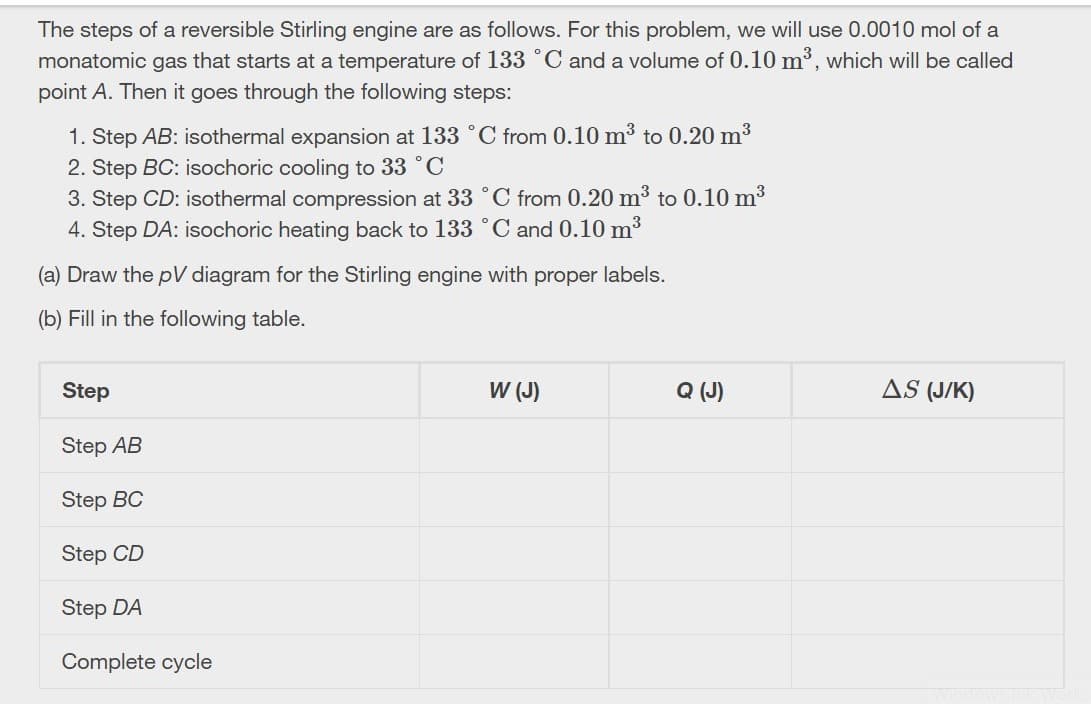 The steps of a reversible Stirling engine are as follows. For this problem, we will use 0.0010 mol of a
monatomic gas that starts at a temperature of 133 °C and a volume of 0.10 m³, which will be called
point A. Then it goes through the following steps:
1. Step AB: isothermal expansion at 133 °C from 0.10 m³ to 0.20 m3
2. Step BC: isochoric cooling to 33 °C
3. Step CD: isothermal compression at 33 °C from 0.20 m3 to 0.10 m3
4. Step DA: isochoric heating back to 133 °C and 0.10 m3
(a) Draw the pV diagram for the Stirling engine with proper labels.
(b) Fill in the following table.
Step
W (J)
Q (J)
AS (J/K)
Step AB
Step BC
Step CD
Step DA
Complete cycle
