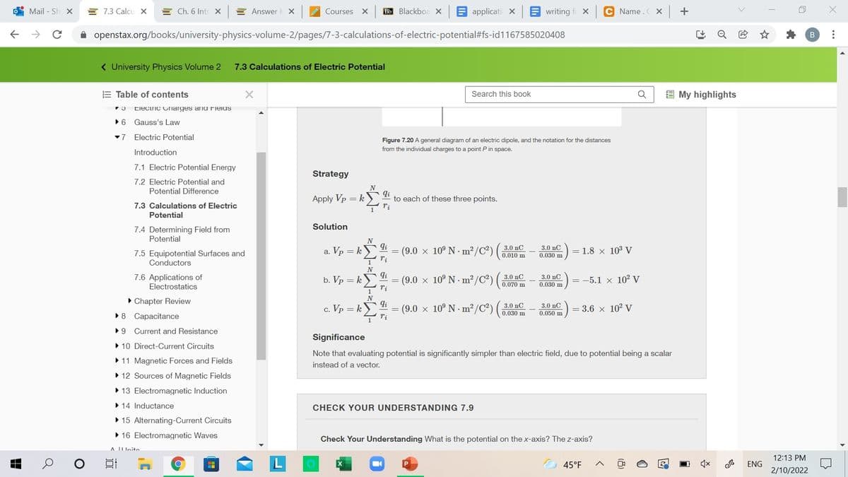 Mail - Sh X
E 7.3 Calcu x
E Ch. 6 Intr X
E Answer
Courses
Bb Blackboa x E applicati X
E writing
C Name.C Xx +
A openstax.org/books/university-physics-volume-2/pages/7-3-calculations-of-electric-potential#fs-id1167585020408
( University Physics Volume 2
7.3 Calculations of Electric Potential
E Table of contents
Search this book
E My highlights
Electric Cnarges anu ielus
•6 Gauss's Law
-7
Electric Potential
Figure 7.20 A general diagram of an electric dipole, and the notation for the distances
from the individual charges to a point P in space.
Introduction
7.1 Electric Potential Energy
Strategy
7.2 Electric Potential and
N
Potential Difference
Apply Vp = k
to each of these three points.
7.3 Calculations of Electric
1
Potential
Solution
7.4 Determining Field from
Potential
N
li
(9.0 x 10° N - m²/C²) (
ri
3.0 nС
0.010 m
3.0 nC
0.030 m
a. Vp = k
= 1.8 x 103 V
7.5 Equipotential Surfaces and
Conductors
N
li
7.6 Applications of
Electrostatics
3.0 nC
(9.0 x 10° N m?/C²) (
3.0 nC
b. Vp = k)
= -5.1 x 10² V
0.070 m
0.030 m
• Chapter Review
N
li
c. Vp = k)
3.0 nC
(9.0 x 10° N · m² /C²) ( 3.0 nC
= 3.6 x 10 V
0.030 m
0.050 m
•8 Capacitance
•9 Current and Resistance
Significance
• 10 Direct-Current Circuits
Note that evaluating potential is significantly simpler than electric field, due to potential being a scalar
• 11 Magnetic Forces and Fields
instead of a vector.
• 12 Sources of Magnetic Fields
• 13 Electromagnetic Induction
• 14 Inductance
CHECK YOUR UNDERSTANDING 7.9
• 15 Alternating-Current Circuits
• 16 Electromagnetic Waves
Check Your Understanding What is the potential on the x-axis? The z-axis?
A IIUnito
12:13 PM
45°F
ENG
2/10/2022
...
(8)
