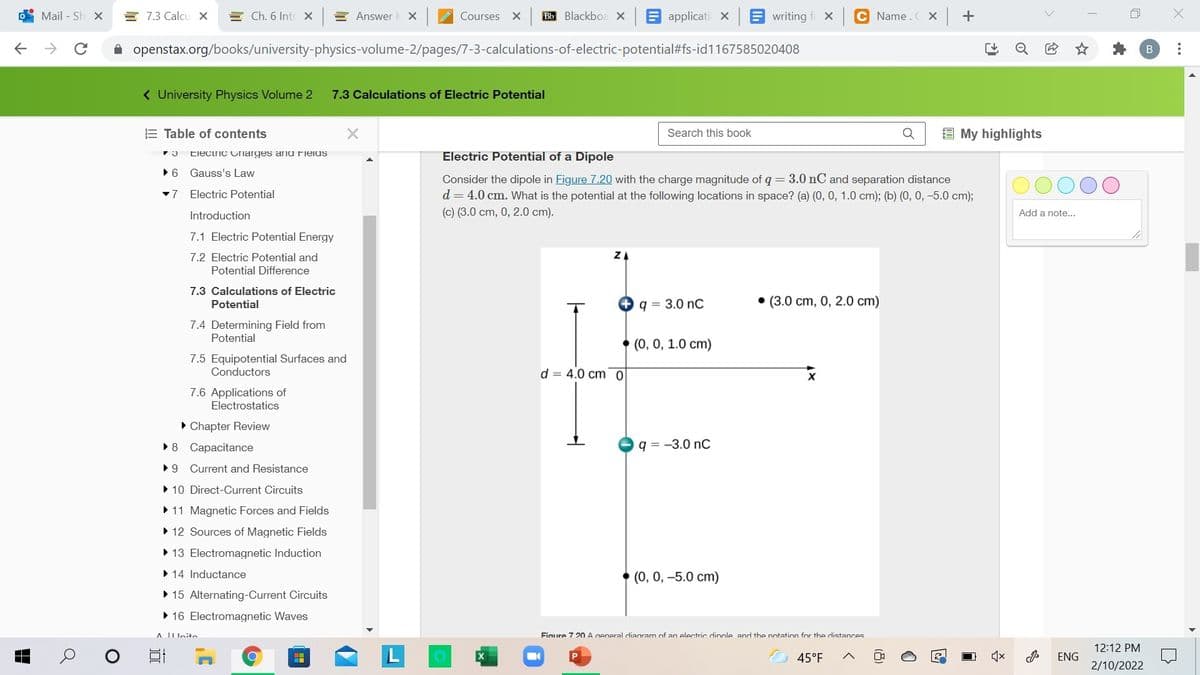 Mail - Sh X
E 7.3 Calcu x
E Ch. 6 Intr X
E Answer
Courses
Bb Blackboa x E applicati X
E writing
C Name.C Xx +
A openstax.org/books/university-physics-volume-2/pages/7-3-calculations-of-electric-potential#fs-id1167585020408
( University Physics Volume 2
7.3 Calculations of Electric Potential
E Table of contents
E My highlights
Search this book
Electric Cnarges anu ielus
Electric Potential of a Dipole
•6 Gauss's Law
Consider the dipole in Figure 7.20 with the charge magnitude of q = 3.0 nC and separation distance
d = 4.0 cm. What is the potential at the following locations in space? (a) (0, 0, 1.0 cm); (b) (0, 0, -5.0 cm);
-7
Electric Potential
Introduction
(c) (3.0 cm, 0, 2.0 cm).
Add a note..
7.1 Electric Potential Energy
7.2 Electric Potential and
ZA
Potential Difference
7.3 Calculations of Electric
Potential
+ q = 3.0 nC
• (3.0 cm, 0, 2.0 cm)
7.4 Determining Field from
Potential
(0, 0, 1.0 cm)
7.5 Equipotential Surfaces and
Conductors
d = 4.0 cm 0
7.6 Applications of
Electrostatics
• Chapter Review
•8 Capacitance
q = -3.0 nC
•9 Current and Resistance
• 10 Direct-Current Circuits
• 11 Magnetic Forces and Fields
• 12 Sources of Magnetic Fields
• 13 Electromagnetic Induction
• 14 Inductance
• (0, 0, -5.0 cm)
• 15 Alternating-Current Circuits
• 16 Electromagnetic Waves
A IIUnito
Fiaure 7 20A general diagram of an electric dinole and the notation for the distances
12:12 PM
45°F
ENG
2/10/2022
...
(8)

