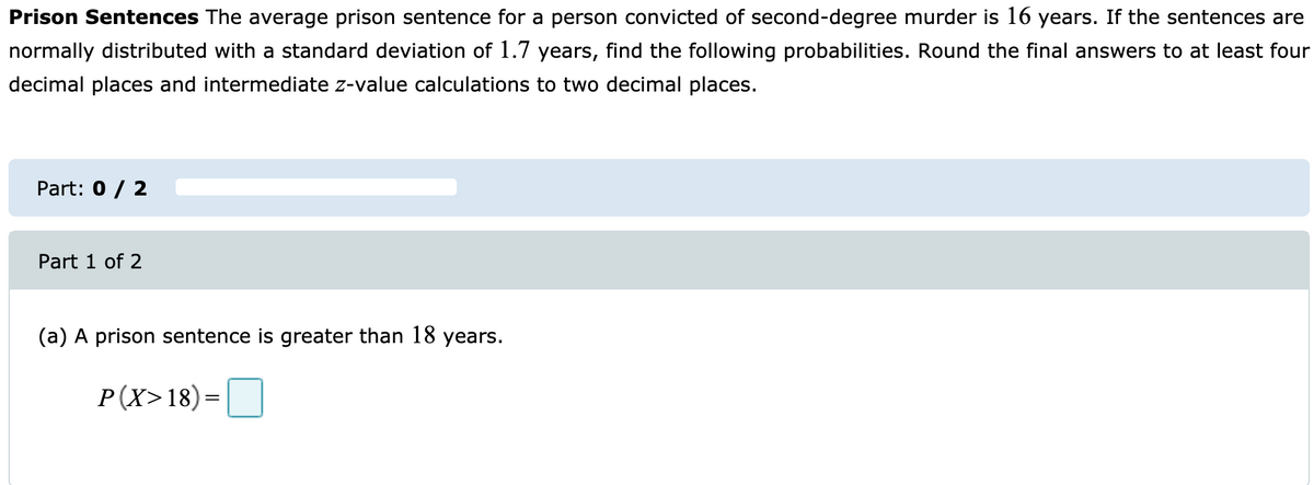 Prison Sentences The average prison sentence for a person convicted of second-degree murder is 16 years. If the sentences are
normally distributed with a standard deviation of 1.7 years, find the following probabilities. Round the final answers to at least four
decimal places and intermediate z-value calculations to two decimal places.
Part: 0 / 2
Part 1 of 2
(a) A prison sentence is greater than 18 years.
P(X>18)=
