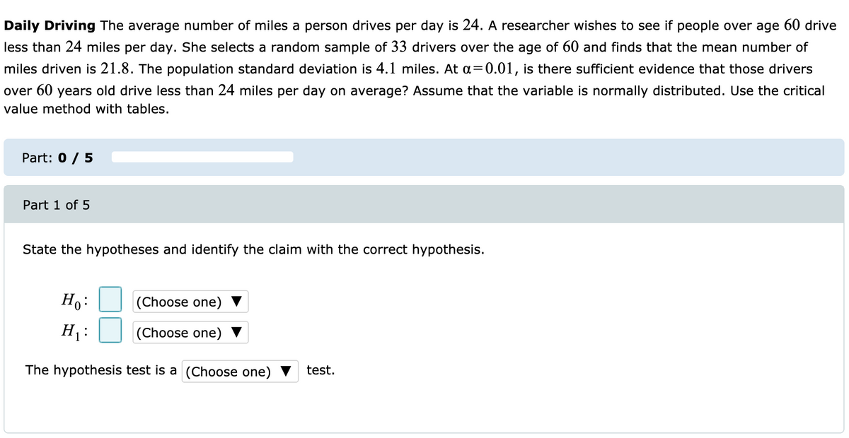 Daily Driving The average number of miles a person drives per day is 24. A researcher wishes to see if people over age 60 drive
less than 24 miles per day. She selects a random sample of 33 drivers over the age of 60 and finds that the mean number of
miles driven is 21.8. The population standard deviation is 4.1 miles. At a=0.01, is there sufficient evidence that those drivers
over 60 years old drive less than 24 miles per day on average? Assume that the variable is normally distributed. Use the critical
value method with tables.
Part: 0 / 5
Part 1 of 5
State the hypotheses and identify the claim with the correct hypothesis.
Ho:
(Choose one)
H :
(Choose one) ▼
The hypothesis test is a (Choose one)
test.
