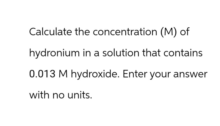 Calculate the concentration (M) of
hydronium in a solution that contains
0.013 M hydroxide. Enter your answer
with no units.