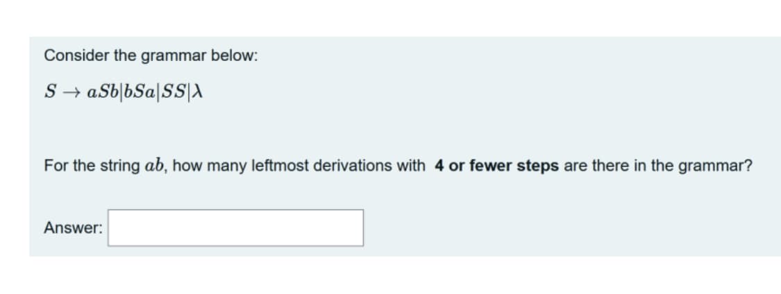 Consider the grammar below:
S → aSb|bSa[SS|A
For the string ab, how many leftmost derivations with 4 or fewer steps are there in the grammar?
Answer:
