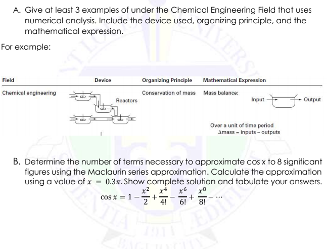 A. Give at least 3 examples of under the Chemical Engineering Field that uses
numerical analysis. Include the device used, organizing principle, and the
mathematical expression.
For example:
Field
Device
Organizing Principle Mathematical Expression
Chemical engineering
Conservation of mass Mass balance:
Reactors
Input
+ Output
Over a unit of time period
Amass - inputs - outputs
B. Determine the number of terms necessary to approximate cos x to 8 significant
figures using the Maclaurin series approximation. Calculate the approximation
using a value of x = 0.3. Show complete solution and tabulate your answers.
EDIES
8!
x2 x4
x6
x8
cos x = 1
2
- -
...
4!
6!
VERS
