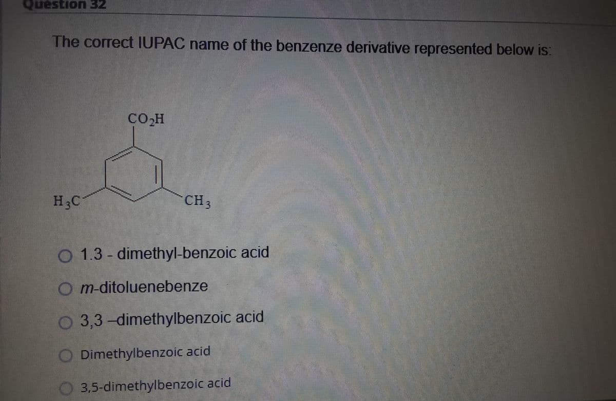 Question 32
The correct IUPAC name of the benzenze derivative represented below is:
CO.H
H3C
CH 3
O 1.3 - dimethyl-benzoic acid
O m-ditoluenebenze
O 3,3-dimethylbenzoic acid
Dimethylbenzoic acid
O 3,5-dimethylbenzoic acid
